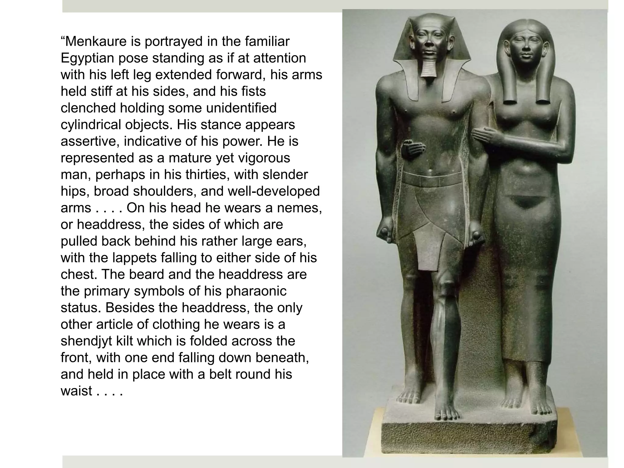 “Menkaure is portrayed in the familiar
Egyptian pose standing as if at attention
with his left leg extended forward, his arms
held stiff at his sides, and his fists
clenched holding some unidentified
cylindrical objects. His stance appears
assertive, indicative of his power. He is
represented as a mature yet vigorous
man, perhaps in his thirties, with slender
hips, broad shoulders, and well-developed
arms . . . . On his head he wears a nemes,
or headdress, the sides of which are
pulled back behind his rather large ears,
with the lappets falling to either side of his
chest. The beard and the headdress are
the primary symbols of his pharaonic
status. Besides the headdress, the only
other article of clothing he wears is a
shendjyt kilt which is folded across the
front, with one end falling down beneath,
and held in place with a belt round his
waist . . . .
 