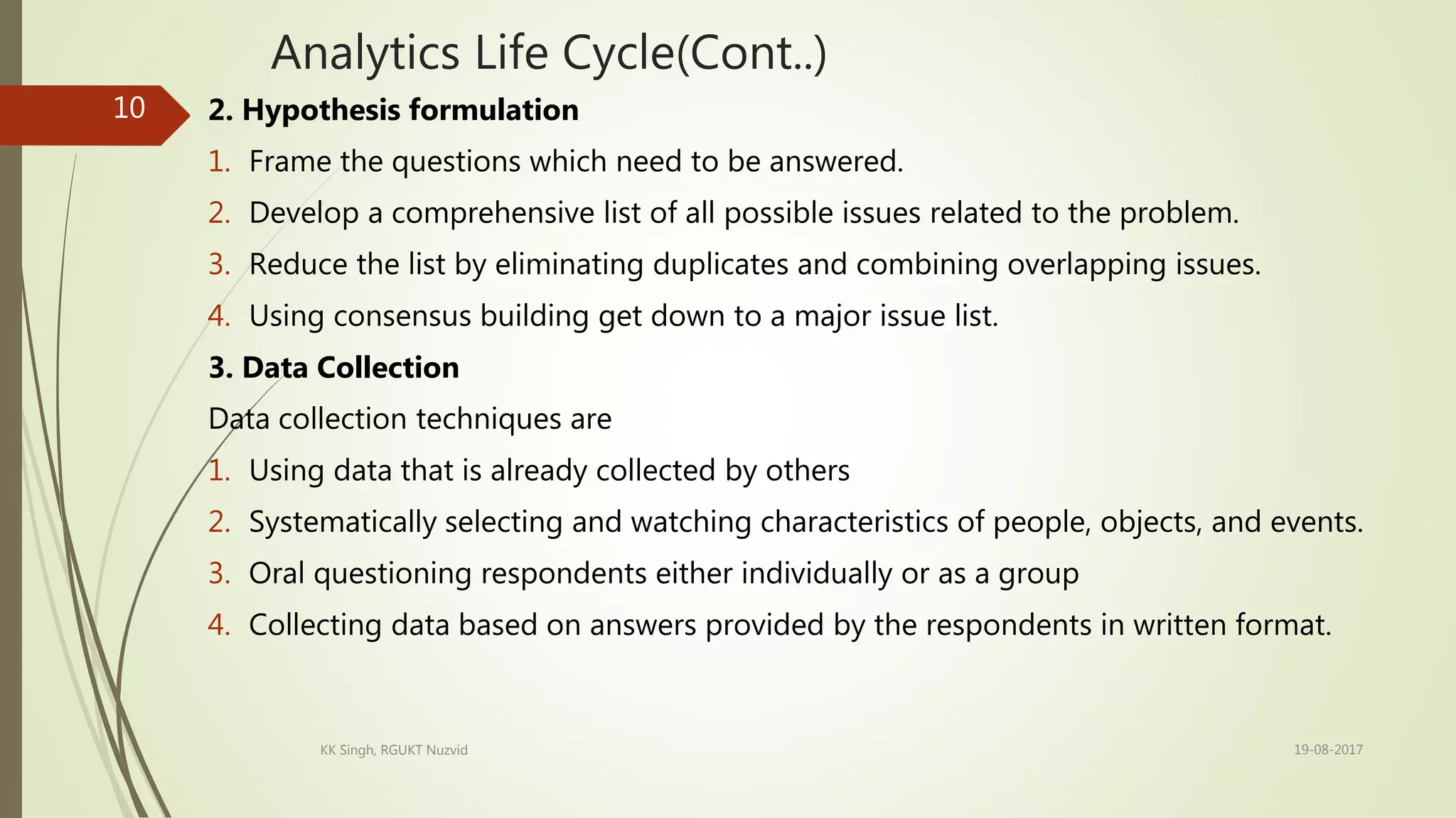 Analytics Life Cycle(Cont..)
2. Hypothesis formulation
1. Frame the questions which need to be answered.
2. Develop a comprehensive list of all possible issues related to the problem.
3. Reduce the list by eliminating duplicates and combining overlapping issues.
4. Using consensus building get down to a major issue list.
3. Data Collection
Data collection techniques are
1. Using data that is already collected by others
2. Systematically selecting and watching characteristics of people, objects, and events.
3. Oral questioning respondents either individually or as a group
4. Collecting data based on answers provided by the respondents in written format.
19-08-2017KK Singh, RGUKT Nuzvid
10
 