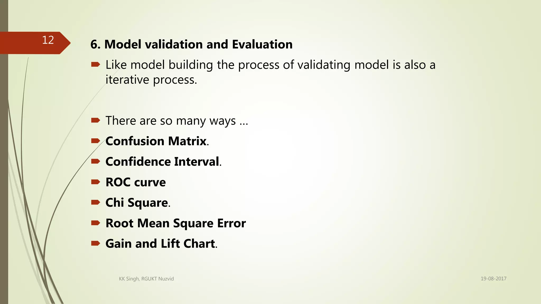 6. Model validation and Evaluation
 Like model building the process of validating model is also a
iterative process.
 There are so many ways …
 Confusion Matrix.
 Confidence Interval.
 ROC curve
 Chi Square.
 Root Mean Square Error
 Gain and Lift Chart.
19-08-2017KK Singh, RGUKT Nuzvid
12
 