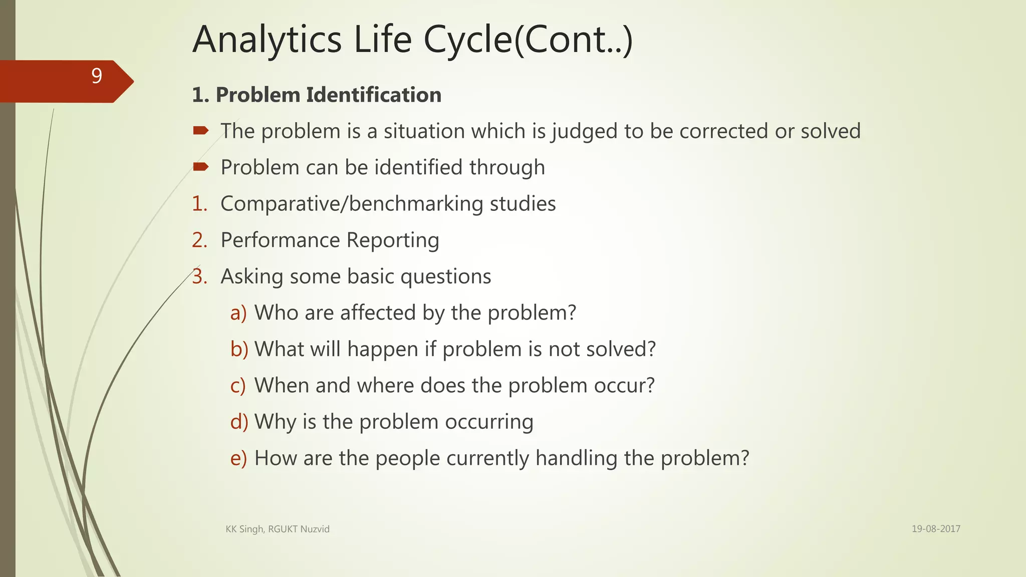 Analytics Life Cycle(Cont..)
1. Problem Identification
 The problem is a situation which is judged to be corrected or solved
 Problem can be identified through
1. Comparative/benchmarking studies
2. Performance Reporting
3. Asking some basic questions
a) Who are affected by the problem?
b) What will happen if problem is not solved?
c) When and where does the problem occur?
d) Why is the problem occurring
e) How are the people currently handling the problem?
19-08-2017KK Singh, RGUKT Nuzvid
9
 