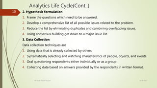 Analytics Life Cycle(Cont..)
2. Hypothesis formulation
1. Frame the questions which need to be answered.
2. Develop a comprehensive list of all possible issues related to the problem.
3. Reduce the list by eliminating duplicates and combining overlapping issues.
4. Using consensus building get down to a major issue list.
3. Data Collection
Data collection techniques are
1. Using data that is already collected by others
2. Systematically selecting and watching characteristics of people, objects, and events.
3. Oral questioning respondents either individually or as a group
4. Collecting data based on answers provided by the respondents in written format.
19-08-2017KK Singh, RGUKT Nuzvid
10
 