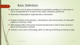 Basic Definition
 Data: Data is a set of values of qualitative or quantitative variables. It is information in
raw or unorganized form. It may be a fact, figure, characters, symbols etc.
 Information: Meaningful or organised data is information.
 Analytics: Analytics is the discovery , interpretation, and communication of meaningful
patterns or summery in data.
 Data Analytics (DA) is the process of examining data sets in order to draw conclusion
about the information it contains.
 Analytics is not a tool or technology, rather it is the way of thinking and acting on data.
19-08-2017KK Singh, RGUKT Nuzvid
3
 