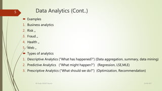 Data Analytics (Cont..)
 Examples
1. Business analytics
2. Risk ,,
3. Fraud ,,
4. Health ,,
5. Web ,,
 Types of analytics
1. Descriptive Analytics (“What has happened?”) (Data aggregation, summary, data mining)
2. Predictive Analytics (“What might happen?”) (Regression, LSE,MLE)
3. Prescriptive Analytics (“What should we do?”) (Optimization, Recommendation)
19-08-2017KK Singh, RGUKT Nuzvid
5
 