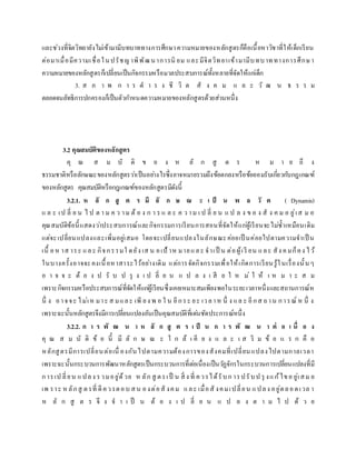 และช่วงที่จิตวิทยายังไม่เข้ามามีบทบาททางการศึกษาความหมายของหลักสูตรก็คือเนื้อหาวิชาที่ให้เด็กเรียน
ต่อมาเมื่อมีความเชื่อในปรัชญาพิพัฒนาการนิ ยม และมีจิตวิทยาเข้ามามีบทบาททางการศึกษา
ความหมายของหลักสูตรก็เปลี่ยนเป็นกิจกรรมหรือมวลประสบการณ์ทั้งหลายที่จัดให้แก่เด็ก
3. ส ภ า พ ก า ร ด า ร ง ชี วิ ต สั ง ค ม แ ล ะ วั ฒ น ธ ร ร ม
ตลอดจนลัทธิการปกครองก็เป็นตัวกาหนดความหมายของหลักสูตรด้วยส่วนหนึ่ง
3.2 คุณสมบัติของหลักสูตร
คุ ณ ส ม บั ติ ข อ ง ห ลั ก สู ต ร ห ม า ย ถึ ง
ธรรมชาติหรือลักษณะของหลักสูตรว่าเป็นอย่างไรซึ่งอาจหมายรวมถึงข้อตกลงหรือข้อยอมรับเกี่ยวกับกฎเกณฑ์
ของหลักสูตร คุณสมบัติหรือกฎเกณฑ์ของหลักสูตรมีดังนี้
3.2.1. ห ลั ก สู ต ร มี ลั ก ษ ณ ะ เ ป็ น พ ล วั ต ( Dynamis)
แ ล ะ เป ลี่ ย น ไ ป ต า ม ค ว าม ต้ อ ง ก า ร แ ล ะ ค ว าม เ ป ลี่ ย น แ ป ล ง ข อ ง สั ง ค ม อ ยู่เส ม อ
คุณสมบัติข้อนี้แสดงว่าประสบการณ์และกิจกรรมการเรียนการสอนที่จัดให้แก่ผู้เรียนจะไม่ซ้าเหมือนเดิม
แต่จะเปลี่ยนแปลงและเพิ่มอยู่เสมอ โดยจะเปลี่ยนแปลงในลักษณะค่อยเป็ นค่อยไปตามความจาเป็ น
เนื้ อห าส าระ และ กิจกรรมใ ดยัง เส น อเป้ าห มายและ จาเป็ น ต่อผู้เรี ยน และ สัง คมก็คง ไว้
ในบางครั้งอาจจะคงเนื้อหาสาระไว้อย่างเดิม แต่การจัดกิจกรรมเพื่อให้เกิดการเรียนรู้ในเรื่องนั้นๆ
อ า จ จ ะ ต้ อ ง ป รั บ ป รุ ง เ ป ลี่ ย น แ ป ล ง เ สี ย ใ ห ม่ ใ ห้ เ ห ม า ะ ส ม
เพราะกิจกรรมหรือประสบการณ์ที่จัดให้แก่ผู้เรียนซึ่งเคยเหมาะสมเพียงพอในระยะเวลาหนึ่งและสถานการณ์ห
นึ่ ง อาจจะ ไม่เห มาะ ส มและ เพี ยง พ อ ใ น อีกระ ยะ เวลาห นึ่ ง แล ะ อีกส ถาน การณ์ ห นึ่ ง
เพราะฉะนั้นหลักสูตรจึงมีการเปลี่ยนแปลงอันเป็นคุณสมบัติที่เด่นชัดประการณ์หนึ่ง
3.2.2. ก า ร พั ฒ น า ห ลั ก สู ต ร เ ป็ น ก า ร พั ฒ น า ต่ อ เ นื่ อ ง
คุ ณ ส ม บั ติ ข้ อ นี้ มี ลั ก ษ ณ ะ ใ ก ล้ เ คี ย ง แ ล ะ เ ส ริ ม ข้ อ แ ร ก คื อ
หลักสูตรมีการเปลี่ยนต่อเนื่ องกันไปตามความต้องการของสังคมที่เปลี่ยนแปลงไปตามกาลเวลา
เพราะฉะนั้นกระบวนการพัฒนาหลักสูตรเป็นกระบวนการที่ต่อเนื่องเป็นวัฏจักรในกระบวนการเปลี่ยนแปลงที่มี
การเป ลี่ยน แปลง รวมอยู่ด้วย ห ลัก สู ตรเป็ น สิ่ ง ที่ ควรได้รับก ารปรับป รุ งแก้ไขอ ยู่เสม อ
เพ ราะ หลักสู ตรที่ ดีควรตอบ สน องต่อสั งคม และ เมื่อสั งคมเปลี่ยน แปลง อยู่ตลอดเวล า
ห ลั ก สู ต ร จึ ง จ า เ ป็ น ต้ อ ง เ ป ลี่ ย น แ ป ล ง ต า ม ไ ป ด้ ว ย
 