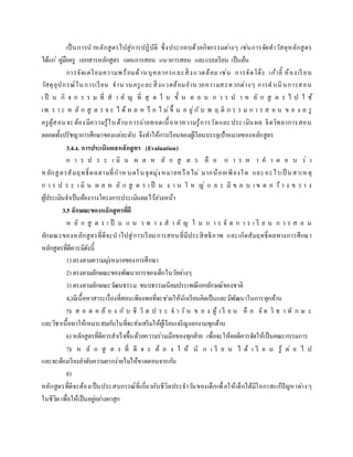 เป็นการนาหลักสูตรไปสู่การปฏิบัติ ซึ่งประกอบด้วยกิจกรรมต่างๆ เช่นการจัดทาวัสดุหลักสูตร
ได้แก่ คู่มือครู เอกสารหลักสูตร แผนการสอน แนวการสอน และแบบเรียน เป็นต้น
การจัดเตรียมความพร้อมด้านบุคลากรและสิ่งแวดล้อม เช่น การจัดโต๊ะ เก้าอี้ ห้องเรียน
วัสดุอุปกรณ์ในการเรียน จานวนครูและสิ่งแวดล้อมอานวยความสะดวกต่างๆ การดาเนินการสอน
เ ป็ น กิ จ ก ร ร ม ที่ ส า คั ญ ที่ สุ ด ใ น ขั้ น ต อ น ก า ร น า ห ลั ก สู ต ร ไ ป ใ ช้
เพ ร า ะ ห ลั ก สู ต ร จ ะ ไ ด้ ผ ล ห รื อ ไ ม่ขึ้ น อ ยู่กั บ พ ฤ ติ ก ร ร ม ก า ร ส อ น ข อ ง ค รู
ครูผู้สอนจะต้องมีความรู้ในด้านการถ่ายทอดเนื้อหาความรู้การวัดและประเมินผล จิตวิทยาการสอน
ตลอดทั้งปรัชญาการศึกษาของแต่ละดับ จึงทาให้การเรียนของผู้เรียนบรรลุเป้าหมายของหลักสูตร
3.4.4. การประเมินผลหลักสูตร (Evaluation)
ก า ร ป ร ะ เ มิ น ผ ล ห ลั ก สู ต ร คื อ ก า ร ห า ค า ต อ บ ว่ า
หลักสูตรสัมฤทธิ์ ผลตามที่กาหนดในจุดมุ่งหมายหรือไม่ มากน้อยเพียงใด และอะไรเป็ นสาเหตุ
ก า ร ป ร ะ เ มิ น ผ ล ห ลั ก สู ต ร เ ป็ น ง า น ใ ห ญ่ แ ล ะ มี ข อ บ เ ข ต ก ว้ า ง ข ว า ง
ผู้ประเมินจาเป็นต้องวางโครงการประเมินผลไว้ล่วงหน้า
3.5 ลักษณะของหลักสูตรที่ดี
ห ลั ก สู ต ร เ ป็ น แ น ว ท า ง ส า คั ญ ใ น ก า ร จั ด ก า ร เ รี ย น ก า ร ส อ น
ลักษณะของหลักสูตรที่ดีจะนาไปสู่การเรียนการสอนที่มีประสิทธิภาพ และเกิดสัมฤทธิ์ผลทางการศึกษา
หลักสูตรที่ดีควรมีดังนี้
1) ตรงตามความมุ่งหมายของการศึกษา
2) ตรงตามลักษณะของพัฒนาการของเด็กในวัยต่างๆ
3) ตรงตามลักษณะวัฒนธรรม ขนบธรรมเนียมประเพณีเอกลักษณ์ของชาติ
4.)มีเนื้อหาสาระเรื่องที่สอนเพียงพอที่จะช่วยให้นักเรียนคิดเป็นและมีพัฒนาในการทุกด้าน
5) ส อ ด ค ล้ อ ง กั บ ชี วิ ต ป ร ะ จ า วั น ข อ ง ผู้ เ รี ย น คื อ จั ด วิ ช า ทั ก ษ ะ
และวิชาเนื้อหาให้เหมาะสมกันในที่จะส่งเสริมให้ผู้เรียนเจริญงอกงามทุกด้าน
6) หลักสูตรที่ดีควรสาเร็จขึ้นด้วยความร่วมมือของทุกฝ่าย เพื่อจะให้ผลดีควรจัดให้เป็นคณะกรรมการ
7) ห ลั ก สู ต ร ที่ ดี จ ะ ต้ อ ง ใ ห้ นั ก เ รี ย น ไ ด้ เ รี ย น รู้ ต่ อ ไ ป
และจะต้องเรียงลาดับความยากง่ายไม่ให้ขาดตอนจากกัน
8)
หลักสูตรที่ดีจะต้องเป็นประสบการณ์ที่เกี่ยวกับชีวิตประจาวันของเด็กเพื่อให้เด็กได้มีโอกาสแก้ปัญหาต่างๆ
ในชีวิต เพื่อให้เป็นอยู่อย่างผาสุก
 