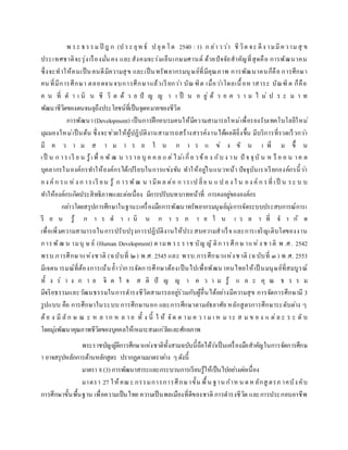 พ ระ ธรรมปิ ฎ ก (ป ระ ยุท ธ์ ป ยุต โต 2540 : 1) ก ล่าวว่า ชีวิต จะ ดีง ามมีความสุ ข
ประเทศชาติจะรุ่งเรืองมั่นคง และสังคมจะร่มเย็นเกษมศานต์ ด้วยปัจจัยสาคัญที่สุดคือ การพัฒนาคน
ซึ่งจะทาให้คนเป็นคนดีมีความสุข และเป็นทรัพยากรมนุษย์ที่มีคุณภาพ การพัฒนาคนก็คือ การศึกษา
คน ที่มีการศึกษา ตลอดจนจบการศึกษาแล้วเรียกว่า บัณฑิต เมื่อว่าโดยเนื้อหาสาระ บัณฑิต ก็คือ
ค น ที่ ด า เ นิ น ชี วิ ต ด้ ว ย ปั ญ ญ า เ ป็ น อ ยู่ ด้ ว ย ค ว า ม ไ ม่ ป ร ะ ม า ท
พัฒนาชีวิตของตนจนลุถึงประโยชน์ที่เป็นจุดหมายของชีวิต
การพัฒนา(Development) เป็นการฝึกอบรมคนให้มีความสามารถใหม่เพื่อรองรับเทคโนโลยีใหม่
มุมมองใหม่เป็นต้น ซึ่งจะช่วยให้ผู้ปฏิบัติงานสามารถสร้างสรรค์งานได้ผลดียิ่งขึ้น มีบริการที่รวดเร็วกว่า
มี ค ว า ม ส า ม า ร ถ ใ น ก า ร แ ข่ ง ขั น เ พิ่ ม ขึ้ น
เป็ น ก าร เรี ย น รู้เพื่ อ พั ฒ น าราย บุ ค ค ล แ ต่ไม่เกี่ย วข้อ ง กับ ง าน ปั จ จุบั น ห รื อ อ น าค ต
บุคลากรในองค์กรทาให้องค์กรได้เปรียบในการแข่งขัน ทาให้อยู่ในแนวหน้า ปัจจุบันเราเรียกองค์กรนี้ว่า
อง ค์ ก รแ ห่ง ก ารเรี ยน รู้ ก ารพัฒ น ามีผ ล ต่อ ก ารเป ลี่ย น แ ป ล ง ใ น อง ค์ ก รที่ เป็ น ระ บ บ
ทาให้องค์กรเกิดประสิทธิภาพและต่อเนื่อง มีการปรับบทบาทหน้าที่ การคงอยู่ขององค์กร
กล่าวโดยสรุปการศึกษาในฐานะเครื่องมือการพัฒนาทรัพยากรมนุษย์มุ่งการจัดระบบประสบการณ์การเ
รี ย น รู้ ก า ร ด า เ นิ น ก า ร ภ า ย ใ น เ ว ล า ที่ จ า กั ด
เพื่อเพิ่มความสามารถในการปรับปรุงการปฏิบัติงานให้ประสบความสาเร็จ และการเจริญเติบโตของงาน
การพัฒ น ามนุ ษ ย์ (Human Development) ตามพ ระ ราช บัญ ญั ติการศึกษ าแห่ง ช าติ พ .ศ. 2542
พรบ.การศึกษาแห่งชาติ (ฉบับที่ ๒) พ.ศ. 2545 และ พรบ.การศึกษาแห่งชาติ (ฉบับที่ ๓ ) พ.ศ. 2553
มีเจตนารมณ์ที่ต้องการเน้นย้าว่าการจัดการศึกษาต้องเป็นไปเพื่อพัฒนาคนไทยให้เป็ นมนุษย์ที่สมบูรณ์
ทั้ ง ร่ า ง ก า ย จิ ต ใ จ ส ติ ปั ญ ญ า ค ว า ม รู้ แ ล ะ คุ ณ ธ ร ร ม
มีจริยธรรมและวัฒนธรรมในการดารงชีวิตสามารถอยู่ร่วมกับผู้อื่นได้อย่างมีความสุข การจัดการศึกษามี 3
รูปแบบ คือ การศึกษาในระบบ การศึกษานอก และการศึกษาตามอัธยาศัย หลักสูตรการศึกษาระดับต่าง ๆ
ต้อ ง มี ลัก ษ ณ ะ ห ล าก ห ล า ย ทั้ ง นี้ ใ ห้ จัด ต าม ค ว า ม เ ห ม าะ ส ม ข อ ง แ ต่ล ะ ร ะ ดั บ
โดยมุ่งพัฒนาคุณภาพชีวิตของบุคคลให้เหมาะสมแก่วัยและศักยภาพ
พระราชบัญญัติการศึกษาแห่งชาติทั้งสามฉบับนี้ถือได้ว่าเป็นเครื่องมือสาคัญในการจัดการศึกษ
า อาจสรุปหลักการด้านหลักสูตร ปรากฏตามมาตราต่าง ๆดังนี้
มาตรา 8(3) การพัฒนาสาระและกระบวนการเรียนรู้ให้เป็นไปอย่างต่อเนื่อง
มาตรา 27 ให้คณะ กรรมการการศึกษาขั้น พื้น ฐาน กาห น ดห ลักสู ตรภ าคบังคับ
การศึกษาขั้นพื้นฐาน เพื่อความเป็นไทย ความเป็นพลเมืองที่ดีของชาติ การดารงชีวิต และการประกอบอาชีพ
 