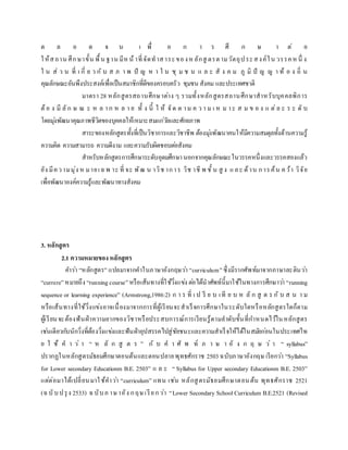 ต ล อ ด จ น เ พื่ อ ก า ร ศึ ก ษ า ต่ อ
ให้สถาน ศึกษาขั้น พื้น ฐาน มีหน้าที่จัดทาสาระของหลักสู ตรตามวัตถุประสงค์ใน วรรคหนึ่ ง
ใ น ส่ ว น ที่ เ กี่ ย ว กั บ ส ภ า พ ปั ญ ห า ใ น ชุ ม ช น แ ล ะ สั ง ค ม ภู มิ ปั ญ ญ า ท้ อ ง ถิ่ น
คุณลักษณะอันพึงประสงค์เพื่อเป็นสมาชิกที่ดีของครอบครัว ชุมชน สังคม และประเทศชาติ
มาตรา 28 หลักสูตรสถานศึกษาต่าง ๆ รวมทั้งหลักสูตรสถานศึกษาสาหรับบุคคลพิการ
ต้อ ง มี ลัก ษ ณ ะ ห ล าก ห ล า ย ทั้ ง นี้ ใ ห้ จัด ต าม ค ว า ม เ ห ม าะ ส ม ข อ ง แ ต่ล ะ ร ะ ดั บ
โดยมุ่งพัฒนาคุณภาพชีวิตของบุคคลให้เหมาะสมแก่วัยและศักยภาพ
สาระของหลักสูตรทั้งที่เป็นวิชาการและวิชาชีพ ต้องมุ่งพัฒนาคนให้มีความสมดุลทั้งด้านความรู้
ความคิด ความสามารถ ความดีงาม และความรับผิดชอบต่อสังคม
สาหรับหลักสูตรการศึกษาระดับอุดมศึกษานอกจากคุณลักษณะในวรรคหนึ่งและวรรคสองแล้ว
ยัง มีความมุ่ง ห มายเฉพ าะ ที่ จะ พัฒ น าวิช าการ วิช าชี พ ชั้ น สู ง และ ด้าน การค้น คว้า วิจัย
เพื่อพัฒนาองค์ความรู้และพัฒนาทางสังคม
3. หลักสูตร
2.1 ความหมายของหลักสูตร
คาว่า “หลักสูตร” แปลมาจากคาในภาษาอังกฤษว่า “curriculum”ซึ่งมีรากศัพท์มาจากภาษาละตินว่า
“currere”หมายถึง “runningcourse”หรือเส้นทางที่ใช้วิ่งแข่ง ต่อได้นาศัพท์นี้มาใช้ในทางการศึกษาว่า “running
sequence or learning experience” (Armstrong,1986:2) ก า ร ที่ เ ป รี ย บ เที ย บ ห ลั ก สู ต ร กั บ ส น า ม
หรือเส้นทางที่ใช้วิ่งแข่งอาจเนื่องมาจากการที่ผู้เรียนจะสาเร็จการศึกษาในระดับใดหรือหลักสูตรใดก็ตาม
ผู้เรียนจะต้องฟันฝ่าความยากของวิชาหรือประสบการณ์การเรียนรู้ตามลาดับขั้นที่กาหนดไว้ในหลักสูตร
เช่นเดียวกับนักวิ่งที่ต้องวิ่งแข่งและฟันฝ่าอุปสรรคไปสู่ชัยชนะและความสาเร็จให้ได้ในสมัยก่อนในประเทศไท
ย ใ ช้ ค า ว่ า “ ห ลั ก สู ต ร ” กั บ ค า ศั พ ท์ ภ า ษ า อั ง ก ฤ ษ ว่ า “ syllabus”
ปรากฏในหลักสูตรมัธยมศึกษาตอนต้นและตอนปลายพุทธศักราช 2503ฉบับภาษาอังกฤษ เรียกว่า “Syllabus
for Lower secondary Educationm B.E. 2503” แ ล ะ “ Syllabus for Upper secondary Educationm B.E. 2503”
แต่ต่อมาได้เปลี่ยนมาใช้คาว่า “curriculum” แทน เช่น หลักสูตรมัธยมศึกษาตอนต้น พุทธศักราช 2521
(ฉบับปรุง 2533) ฉบับภ าษาอัง กฤษเรียกว่า “Lower Secondary School Curriculum B.E.2521 (Revised
 