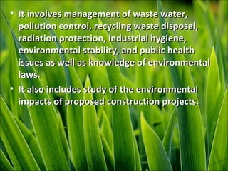 • It involves management of waste water,It involves management of waste water,
pollution control, recycling waste disposal,pollution control, recycling waste disposal,
radiation protection, industrial hygiene,radiation protection, industrial hygiene,
environmental stability, and public healthenvironmental stability, and public health
issues as well as knowledge of environmentalissues as well as knowledge of environmental
laws.laws.
• It also includes study of the environmentalIt also includes study of the environmental
impacts of proposed construction projects.impacts of proposed construction projects.
 