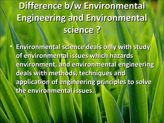 Difference b/w EnvironmentalDifference b/w Environmental
Engineering and EnvironmentalEngineering and Environmental
science ?science ?
• Environmental science deals only with studyEnvironmental science deals only with study
of environmental issues which hazardsof environmental issues which hazards
environment, and environmental engineeringenvironment, and environmental engineering
deals with methods, techniques anddeals with methods, techniques and
application of engineering principles to solveapplication of engineering principles to solve
the environmental issues.the environmental issues.
 