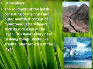• Lithosphere:
• The solid part of the earth
consisting of the crust and
outer mantle.it consist of
mountainous hard layers
such as rock exist in this
layer. This layer is very near
to living things. Rocks like
granite, blast etc exist in ths
layer.
 