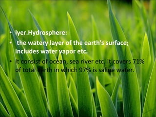 • lyer.Hydrosphere:
• the watery layer of the earth's surface;
includes water vapor etc.
• It consist of ocean, sea river etc. it covers 71%
of total earth in which 97% is saline water.
 