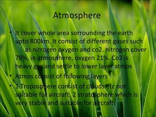 Atmosphere
• It cover whole area sorrounding the earth
upto 800km. It consist of different gases such
as nitrogen oxygen and co2. nitrogen cover
78%, in atmosphere, oxygen 21%. Co2 is
heavy gas and settle to lower layer atmos
• Atmos consist of following layers
• 1 Troposphere consist of clouds etc not
suitable for aircraft. 2 stratosphere which is
very stable and suitable for aircraft
 