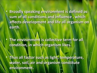 • Broadly speaking environment is defined asBroadly speaking environment is defined as
sum of all conditions and influence , whichsum of all conditions and influence , which
affects development and life all organism onaffects development and life all organism on
earth.earth.
• The environment is collective term for allThe environment is collective term for all
condition, in which organism lives.condition, in which organism lives.
• Thus all factor such as light, temperature,Thus all factor such as light, temperature,
water, soil, air and organism constitutewater, soil, air and organism constitute
environment.environment.
 