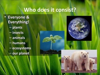 Who does it consist?
• Everyone &Everyone &
Everything!Everything!
– plantsplants
– insectsinsects
– animalsanimals
– humanshumans
– ecosystemsecosystems
– our planetour planet
 