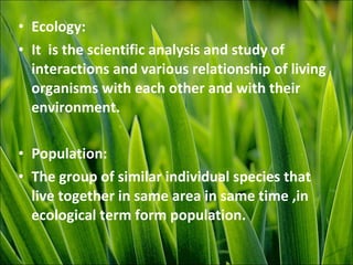 • Ecology:
• It is the scientific analysis and study of
interactions and various relationship of living
organisms with each other and with their
environment.
• Population:
• The group of similar individual species that
live together in same area in same time ,in
ecological term form population.
 