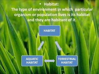 • Habitat:
The type of environment in which particular
organism or population lives is its habitat
and they are habitant of it.
 