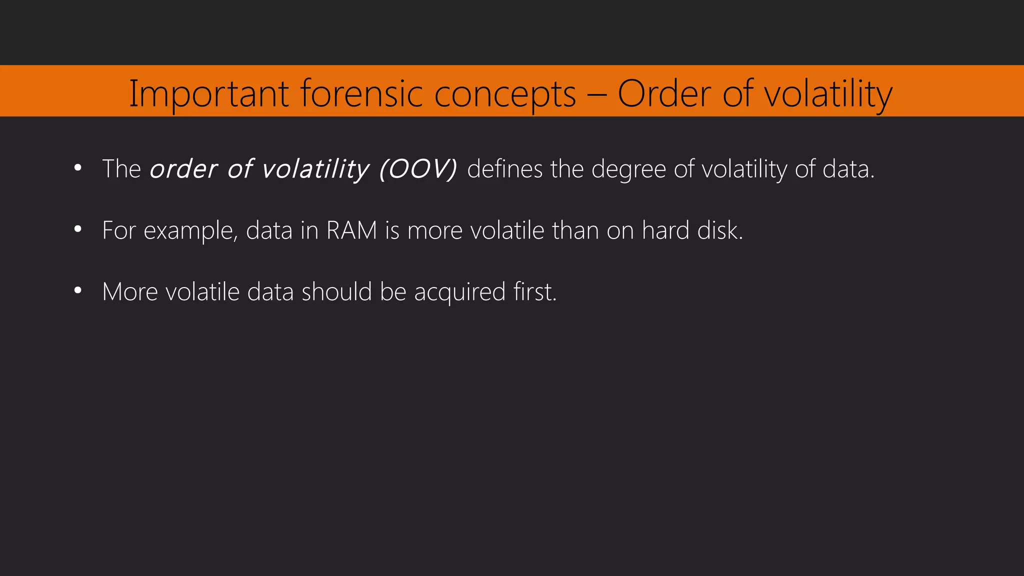 Important forensic concepts – Order of volatility
●
The order of volatility (OOV) defines the degree of volatility of data.
●
For example, data in RAM is more volatile than on hard disk.
●
More volatile data should be acquired first.
 