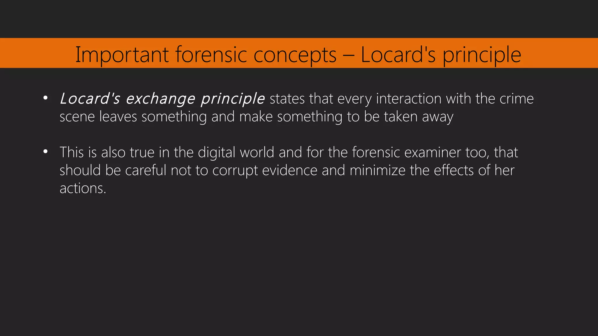 Important forensic concepts – Locard's principle
●
Locard's exchange principle states that every interaction with the crime
scene leaves something and make something to be taken away
●
This is also true in the digital world and for the forensic examiner too, that
should be careful not to corrupt evidence and minimize the effects of her
actions.
 
