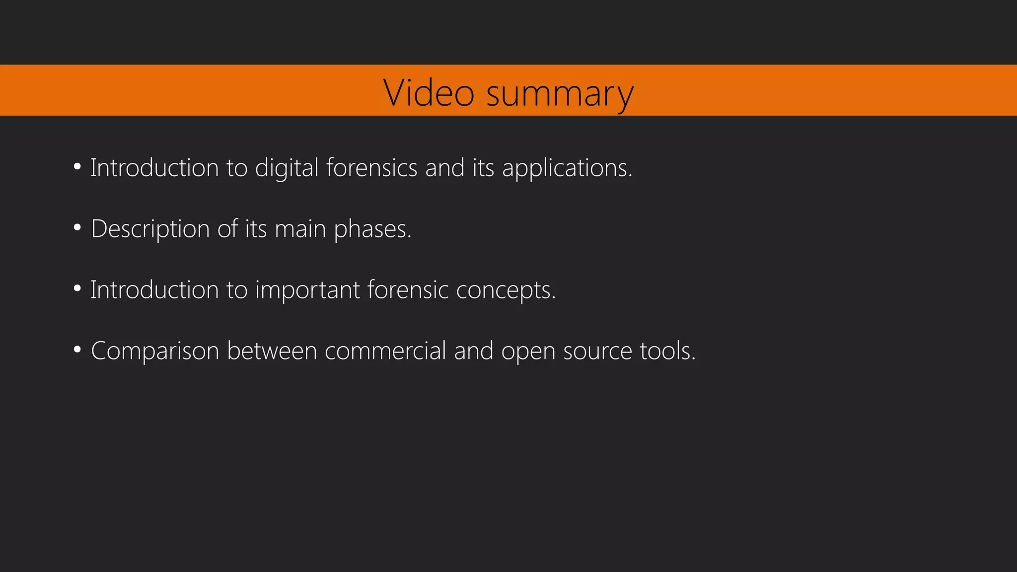 Video summary
●
Introduction to digital forensics and its applications.
●
Description of its main phases.
●
Introduction to important forensic concepts.
●
Comparison between commercial and open source tools.
 