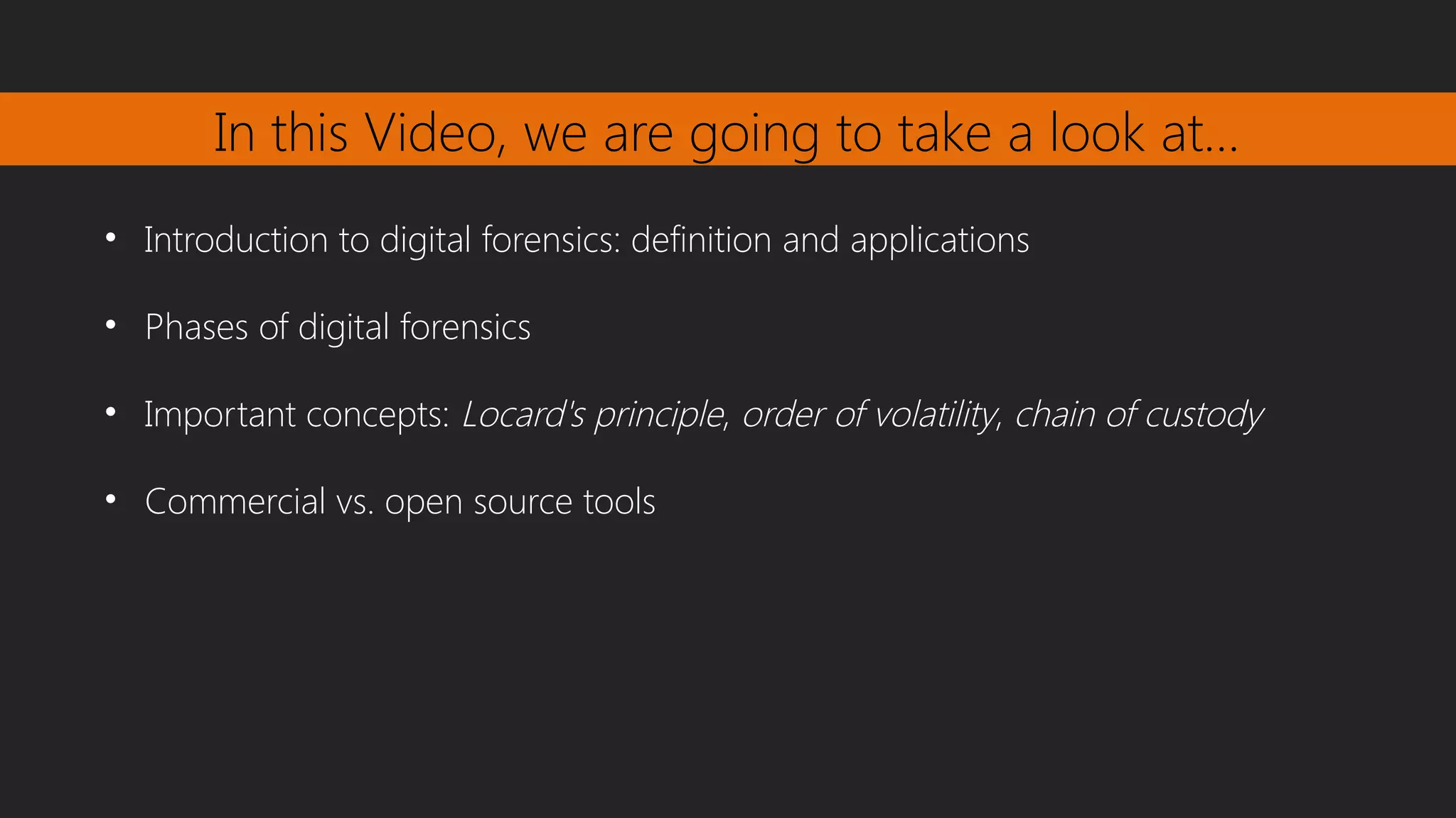 In this Video, we are going to take a look at…
• Introduction to digital forensics: definition and applications
• Phases of digital forensics
• Important concepts: Locard's principle, order of volatility, chain of custody
• Commercial vs. open source tools
 