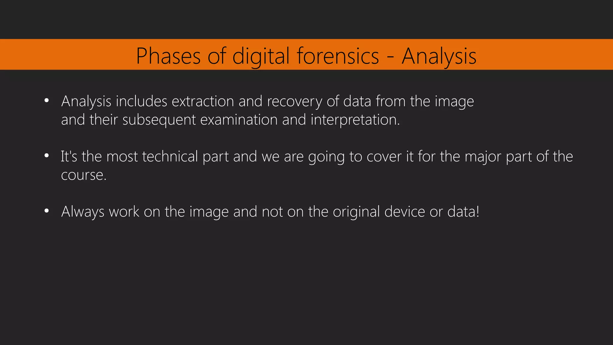 Phases of digital forensics - Analysis
●
Analysis includes extraction and recovery of data from the image
and their subsequent examination and interpretation.
●
It's the most technical part and we are going to cover it for the major part of the
course.
●
Always work on the image and not on the original device or data!
 