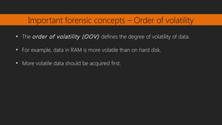 Important forensic concepts – Order of volatility
●
The order of volatility (OOV) defines the degree of volatility of data.
●
For example, data in RAM is more volatile than on hard disk.
●
More volatile data should be acquired first.
 