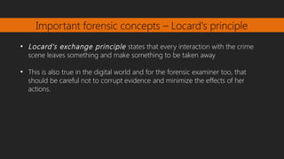 Important forensic concepts – Locard's principle
●
Locard's exchange principle states that every interaction with the crime
scene leaves something and make something to be taken away
●
This is also true in the digital world and for the forensic examiner too, that
should be careful not to corrupt evidence and minimize the effects of her
actions.
 