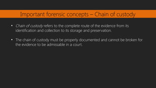 Important forensic concepts – Chain of custody
●
Chain of custody refers to the complete route of the evidence from its
identification and collection to its storage and preservation.
●
The chain of custody must be properly documented and cannot be broken for
the evidence to be admissable in a court.
 
