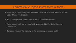 Commercial vs. open source forensic tools
●
Examples of known commercial forensic suites are Guidance Encase, Access
Data FTK and ProDiscover.
●
But quite expensive, closed source and not available on Linux.
●
Open source tools are free and widely accepted by the digital forensic
community.
●
Kali Linux includes the majority of the forensic open source tools!
 