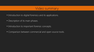 Video summary
●
Introduction to digital forensics and its applications.
●
Description of its main phases.
●
Introduction to important forensic concepts.
●
Comparison between commercial and open source tools.
 