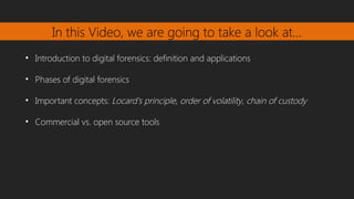 In this Video, we are going to take a look at…
• Introduction to digital forensics: definition and applications
• Phases of digital forensics
• Important concepts: Locard's principle, order of volatility, chain of custody
• Commercial vs. open source tools
 