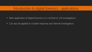 Introduction to digital forensics - applications
●
Main application of digital forensics is in criminal or civil investigations
●
Can also be applied to incident response and internal investigations
 