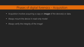 Phases of digital forensics - Acquisition
●
Acquisition involves acquiring a copy or image of the device(s) or data.
●
Always mount the device in read-only mode!
●
Always verify the integrity of the image!
 