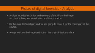 Phases of digital forensics - Analysis
●
Analysis includes extraction and recovery of data from the image
and their subsequent examination and interpretation.
●
It's the most technical part and we are going to cover it for the major part of the
course.
●
Always work on the image and not on the original device or data!
 