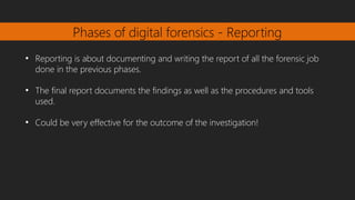 Phases of digital forensics - Reporting
●
Reporting is about documenting and writing the report of all the forensic job
done in the previous phases.
●
The final report documents the findings as well as the procedures and tools
used.
●
Could be very effective for the outcome of the investigation!
 