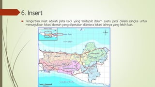 6. Insert
 Pengertian inset adalah peta kecil yang terdapat dalam suatu peta dalam rangka untuk
menunjukkan lokasi daerah yang dipetakan diantara lokasi lainnya yang lebih luas.
 