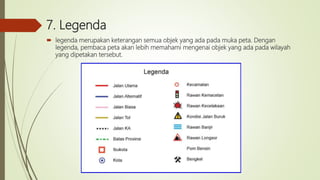 7. Legenda
 legenda merupakan keterangan semua objek yang ada pada muka peta. Dengan
legenda, pembaca peta akan lebih memahami mengenai objek yang ada pada wilayah
yang dipetakan tersebut.
 