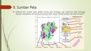8. Sumber Peta
 Maksud dari sumber peta adalah orang atau lembaga yag membuat peta sehingga
dengan mengetahui dai pembuat petanya akan dapat menilai kualitas dari peta tersebut.
 