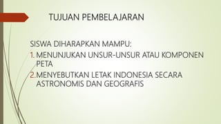 TUJUAN PEMBELAJARAN
SISWA DIHARAPKAN MAMPU:
1. MENUNJUKAN UNSUR-UNSUR ATAU KOMPONEN
PETA
2.MENYEBUTKAN LETAK INDONESIA SECARA
ASTRONOMIS DAN GEOGRAFIS
 