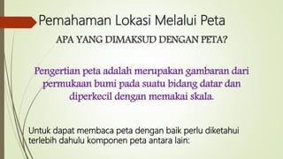 Pemahaman Lokasi Melalui Peta
APA YANG DIMAKSUD DENGAN PETA?
Pengertian peta adalah merupakan gambaran dari
permukaan bumi pada suatu bidang datar dan
diperkecil dengan memakai skala.
Untuk dapat membaca peta dengan baik perlu diketahui
terlebih dahulu komponen peta antara lain:
 