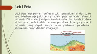 Judul Peta
judul peta mempunyai manfaat untuk menunjukkan isi dari suatu
peta. Misalkan saja judul petanya adalah peta pemakaian lahan di
Indonesia. Dilihat dari judul peta tersebut maka bisa diketahui bahwa
isi dari peta tersebut adalah sebaran pemakaian lahan yang ada di
Indonesia yang dapat berupa lahan pertanian, perkebunan,
pemukiman, hutan, dan lain sebagainya.
 