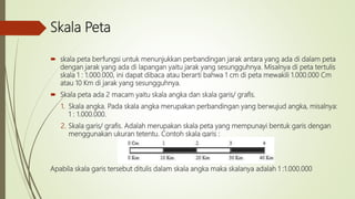Skala Peta
 skala peta berfungsi untuk menunjukkan perbandingan jarak antara yang ada di dalam peta
dengan jarak yang ada di lapangan yaitu jarak yang sesungguhnya. Misalnya di peta tertulis
skala 1 : 1.000.000, ini dapat dibaca atau berarti bahwa 1 cm di peta mewakili 1.000.000 Cm
atau 10 Km di jarak yang sesungguhnya.
 Skala peta ada 2 macam yaitu skala angka dan skala garis/ grafis.
1. Skala angka. Pada skala angka merupakan perbandingan yang berwujud angka, misalnya:
1 : 1.000.000.
2. Skala garis/ grafis. Adalah merupakan skala peta yang mempunayi bentuk garis dengan
menggunakan ukuran tetentu. Contoh skala garis :
Apabila skala garis tersebut ditulis dalam skala angka maka skalanya adalah 1 :1.000.000
 