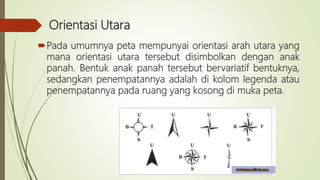 Orientasi Utara
Pada umumnya peta mempunyai orientasi arah utara yang
mana orientasi utara tersebut disimbolkan dengan anak
panah. Bentuk anak panah tersebut bervariatif bentuknya,
sedangkan penempatannya adalah di kolom legenda atau
penempatannya pada ruang yang kosong di muka peta.
 