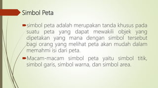 Simbol Peta
simbol peta adalah merupakan tanda khusus pada
suatu peta yang dapat mewakili objek yang
dipetakan yang mana dengan simbol tersebut
bagi orang yang melihat peta akan mudah dalam
memahmi isi dari peta.
Macam-macam simbol peta yaitu simbol titik,
simbol garis, simbol warna, dan simbol area.
 
