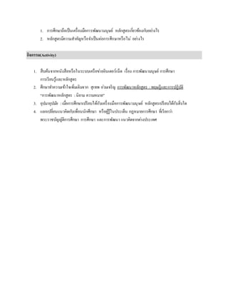 1. การศึกษาถือเป็นเครื่องมือการพัฒนามนุษย์ หลักสูตรเกี่ยวข้องกับอย่างไร
2. หลักสูตรมีความสาคัญหรือจาเป็นต่อการศึกษาหรือไม่ อย่างไร
กิจกรรม(Activity)
1. สืบค้นจากหนังสือหรือในระบบเครือข่ายอินเตอร์เน็ต เรื่อง การพัฒนามนุษย์ การศึกษา
การเรียนรู้และหลักสูตร
2. ศึกษาทาความเข้าใจเพิ่มเติมจาก สุเทพ อ่วมเจริญ การพัฒนาหลักสูตร : ทฤษฎีและการปฏิบัติ
“การพัฒนาหลักสูตร :นิยาม ความหมาย”
3. อุปมาอุปมัย :เมื่อการศึกษาเปรียบได้กับเครื่องมือการพัฒนามนุษย์ หลักสูตรเปรียบได้กับสิ่งใด
4. แลกเปลี่ยนแนวคิดกับเพื่อนนักศึกษา หรือผู้รู้ในประเด็น กฏหมายการศึกษา ที่เรียกว่า
พระราชบัญญัติการศึกษา การศึกษา และการพัฒนา แนวคิดจากต่างประเทศ
 