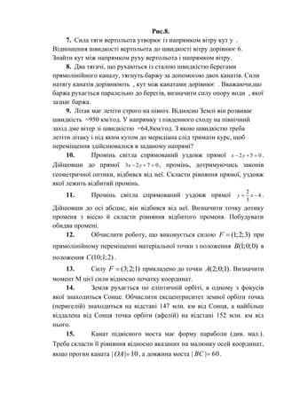 Рис.8.
7. Сила тяги вертольота утворює із напрямком вітру кут у .
Відношення швидкості вертольота до швидкості вітру дорівнює 6.
Знайти кут між напрямком руху вертольота і напрямком вітру.
8. Два тягачі, що рухаються із сталою швидкістю берегами
прямолінійного каналу, тягнуть баржу за допомогою двох канатів. Сили
натягу канатів дорівнюють , кут між канатами дорівнює . Вважаючи,що
баржа рухається паралельно до берегів, визначити силу опору води , якої
зазнає баржа.
9. Літак має летіти строго на північ. Відносно Землі він розвиває
швидкість =950 км/год. У напрямку з південного сходу на північний
захід дме вітер зі швидкістю =64,8км/год. З якою швидкістю треба
летіти літаку і під яким кутом до меридіана слід тримати курс, щоб
переміщення здійснювалося в заданому напрямі?
10. Промінь світла спрямований уздовж прямої 2 5 0x y   .
Дійшовши до прямої 3 2 7 0x y   , промінь, дотримуючись законів
геометричної оптики, відбився від неї. Скласти рівняння прямої, уздовж
якої лежить відбитий промінь.
11. Промінь світла спрямований уздовж прямої
2
4
3
y x  .
Дійшовши до осі абсцис, він відбився від неї. Визначити точку дотику
променя з віссю й скласти рівняння відбитого променя. Побудувати
обидва промені.
12. Обчислити роботу, що виконується силою (1;2;3)F  при
прямолінійному переміщенні матеріальної точки з положення (1;0;0)B в
положення (10;1;2)C .
13. Силу (3;2;1)F  прикладено до точки (2;0;1)A . Визначити
момент М цієї сили відносно початку координат.
14. Земля рухається по еліптичній орбіті, в одному з фокусів
якої знаходиться Сонце. Обчислити ексцентриситет земної орбіти точка
(перигелій) знаходиться на відстані 147 млн. км від Сонця, а найбільш
віддалена від Сонця точка орбіти (афелій) на відстані 152 млн. км від
нього.
15. Канат підвісного моста має форму параболи (див. мал.).
Треба скласти її рівняння відносно вказаних на малюнку осей координат,
якщо прогин каната 10|| OA , а довжина моста 60|| BC .
 