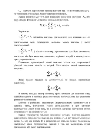 Cij – вартість перевезення одиниці вантажу від і–го постачальника до j–
го споживача або відстань між пунктами перевезення.
Задача зводиться до того, щоб відшукати невід’ємні значення Хіj, при
яких цільова функція F(Х) прийме мінімальне значення.
 

m
i
h
j
ijij XCXF
1 1
min)(
За умовою:
1)

h
j
iij AX
1
(кількість вантажу, призначеного для доставки від i-го
постачальника всім споживачам, дорівнює запасу вантажу у цього
постачальника).
2) 

m
i
jij BX
1
( кількість вантажу, призначеного для Bj-го споживача,
завезеного від будь якого постачальника, дорівнює потребі у вантажу цього
пункту призначення).
Розвязання транспортної задачі можливо тільки при дотриманості
рівності загальних запасів та потреб. Така модель задачі називається
закритою.
  

m
i
h
j
ji BA
1 1
Якщо баланс ресурсів не дотримується, то модель називається
відкритою.
  

m
i
h
j
ji BA
1 1
В такому випадку задачу спочатку треба привести до закритого виду
шляхом введення в таблицю рядка фіктивного постачальника або стовпчика
фіктивного споживача.
Клітини з фіктивним споживачем (постачальником) заповнюються в
останню чергу, порушення умови оптимальності в цих клітинах
розглядається лише після того, як в основних клітинах порушення умови
оптимальності не спостерігається.
Першу транспортну таблицю заповнимо методом північно-західного
кута: першою заповнюється верхня ліва клітина Х11, в яку заноситься або всі
запаси А1, або вся потреба В1 в залежності від того, що менше. На кожному
наступному кроці розглядається перший з тих, що залишилися, пункт
призначення або пункт відправлення:
 