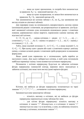 - якщо це пункт призначення, то потреба його визначається
за правилом: Хij = ai - вивезений вантаж з Ai;
- якщо це пункт відправлення, то запаси його визначається за
правилом: Хij = bj - завезений вантаж в Bj.
Так заповнюються всі клітини таблиці з Х11 по Хmh (це заповнення має
вигляд східців по діагоналі таблиці).
Для перевірки плану на оптимальність використовують систему оцінок
(потенціалів) рядків і стовпчиків, що розраховуються за правилом: для будь-
якої заповненої клітинки сума потенціалів відповідного рядка і стовпчика
повинна дорівнюватися оцінці (вартість перевезення одиниці вантажу або
відстань) цієї клітини.
Ui +Vj =Cij, де: Cij – оцінка клітинки; i – рядки (i = 1, 2, … , m), j –
стовпчики ( j = 1, 2, … , h); Ui - оцінка i-го рядка (i = 1, 2, ... m); Vj – оцінка j-
го стовпця (j = 1, 2, ... h).
Тобто, якщо відомий потенціал Ui , то Vj=Cij – Ui, а якщо відомий Vj, то
Ui=Cij – Vj . При цьому один з рядків або один з стовпчиків отримує довільну
оцінку, а оцінки останніх рядків і стовпчиків треба розрахувати за вказаними
формулами.
Якщо даний план перевезень не є оптимальним, треба перейти до
наступного плану. Для цього вибирається клітина, в якій сума потенціалів
найбільш перевищує оцінку і вона називається клітиною перерахунку.
Починаючи з клітини перерахунку будується по зайнятим клітинам
фігура перерахунку (замкнутий контур, вершини якого знаходяться в
зайнятих клітинах), яка може мати вигляд (деякі варіанти фігури):
Клітини, які ввійшли до фігури перерахунку позначаються по черзі
знаками “+”, “–”,”+”, “–”, ... , починаючи з клітини перерахунку.
Заповнюється нова транспортна таблиця:
- кількість вантажу в клітинах, які не ввійшли до фігури
перерахунку переноситься в нову таблицю без змін;
- для клітин фігури перерахунку: кількість вантажу в
клітинках зі знаком “+” збільшується, а в клітинках зі знаком “-“
зменшується на одну і ту ж величину, а саме, на найменшу кількість
вантажу у клітинках, позначених знаком “–“.
 