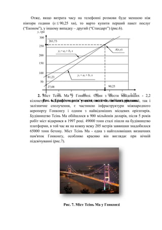Отже, якщо витрата часу на телефонні розмови буде меншою ніж
півтори години (x  90,25 хв), то варто купити перший пакет послуг
(“Економ”), у іншому випадку – другий (“Стандарт”) (рис.6).
2. Міст Тсінь Ма у Гонконзі. Один з шести найдовших - 2,2
кілометра - підвісних мостів у світі, який би як магістральний, так і
залізничне сполучення, є частиною інфраструктури міжнародного
аеропорту Гонконгу і одним з найвідоміших місцевих орієнтирів.
Будівництво Тсінь Ма обійшлося в 900 мільйонів доларів, після 5 років
робіт міст відкрився в 1997 році. 49000 тонн сталі пішли на будівництво
платформи, в той час як на кожну вежу 205 метрів заввишки знадобилося
65000 тонн бетону. Міст Тсінь Ма - одна з найголовніших визначних
пам'яток Гонконгу, особливо красиво він виглядає при нічній
підсвічуванні (рис.7).
Рис. 7. Міст Тсінь Ма у Гонконзі
300
50
100
150
200
250
20 40 60 80 100 120 x, хв
y, грн
0
A(x,y)
Рис. 6. Графічне розв’язання системи лінійних рівнянь
y2 = a2 + b2 x
y1 = a1 + b1 x
27,08
81,23
90,25
261,73
 