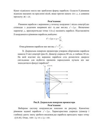 Канат підвісного моста має приблизно форму параболи. Скласти її рівняння
відносно вказаних на кресленні вісей, якщо прогин каната ОА a , а довжина
прольоту 2BC b .
Розв’язання:
Рівняння параболи з вершиною у початку координат і віссю симетрії,що
співпадає з додатним напрямом вісі Oy ,має вигляд 2
2x py . Визначимо
параметр p , враховуючи,що точка  ;C b a належить параболі. Підставляючи
її координати в рівняння параболи,знайдемо:
2
2
2
2
b
b pa p
a
  
.
Отже,рівняння параболи має вигляд
2
2 b
x y
a
 .
3. Дзеркальна поверхня прожектора утворена обертанням параболи
навколо її вісі симетрії (рис.8). Діаметр дзеркала 80 см, а глибина 10 см.
На якій відстані від вершини параболи слід розмістити джерело
світла,якщо для відбиття променів паралельним пучком він має
знаходитися в фокусі параболи?
Рис.8. Дзеркальна поверхня прожектора
Розв’язання:
Виберемо систему координат,як показано на рисунку. Канонічне
рівняння заданої параболи 2
2y px . Характеристика дзеркала (діаметр і
глибина) дають змогу зробити висновок,що парабола проходить через точку
 10;40A . Отже, 1600 2 10 2 160p p    .
 